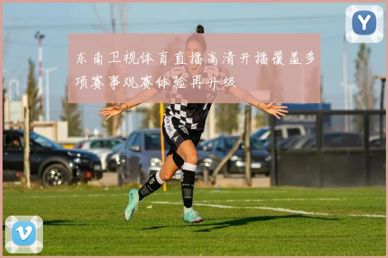 东南卫视体育直播高清开播覆盖多项赛事观赛体验再升级