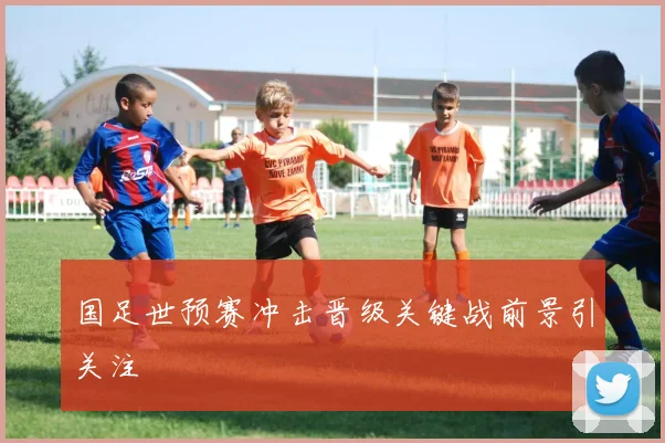 国足世预赛冲击晋级关键战前景引关注