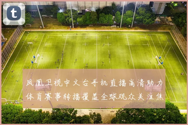 凤凰卫视中文台手机直播高清助力体育赛事转播覆盖全球观众关注焦点