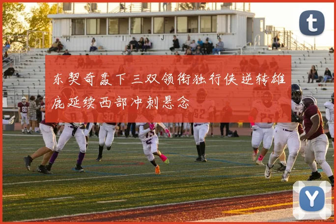 东契奇轰下三双领衔独行侠逆转雄鹿延续西部冲刺悬念