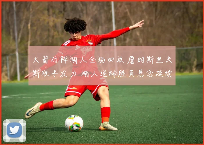 火箭对阵湖人全场回放 詹姆斯里夫斯联手发力 湖人逆转胜负悬念延续