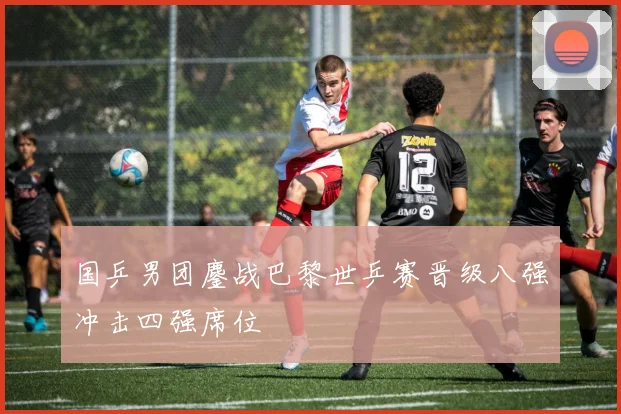 国乒男团鏖战巴黎世乒赛晋级八强冲击四强席位