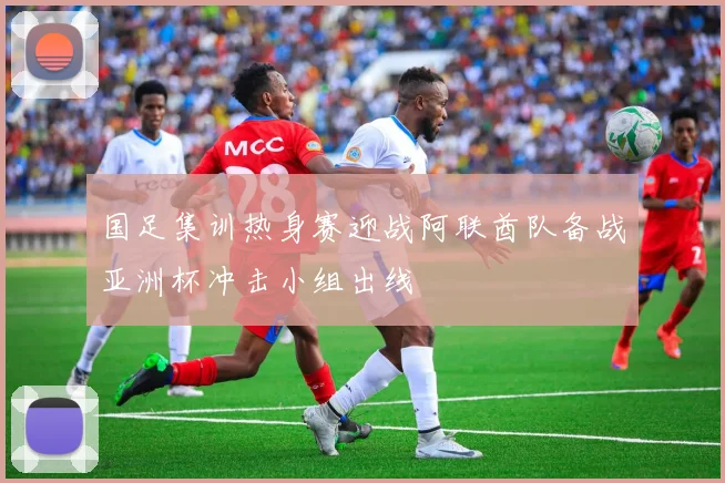 国足集训热身赛迎战阿联酋队备战亚洲杯冲击小组出线